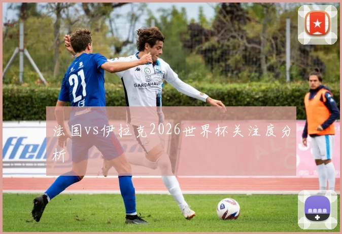 法国vs伊拉克2026世界杯关注度分析