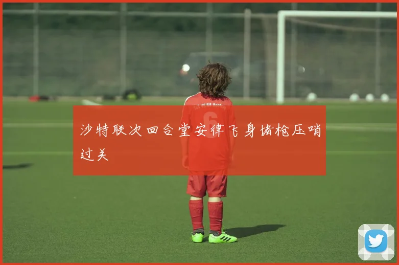 沙特联次回合堂安律飞身堵枪压哨过关