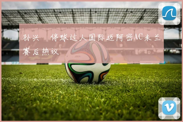 孙兴慜停球过人国际迈阿密AC米兰赛后热议