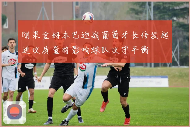 刚果金姆本巴迎战葡萄牙长传发起进攻质量将影响球队攻守平衡