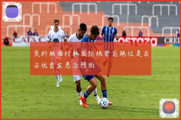 莫科纳面对韩国防线禁区跑位是否占优首发悬念预测