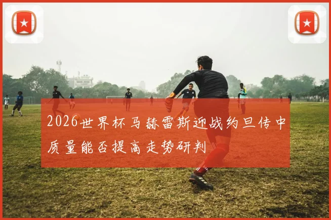 2026世界杯马赫雷斯迎战约旦传中质量能否提高走势研判