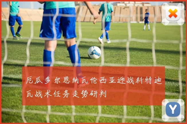 厄瓜多尔恩纳瓦伦西亚迎战科特迪瓦战术任务走势研判
