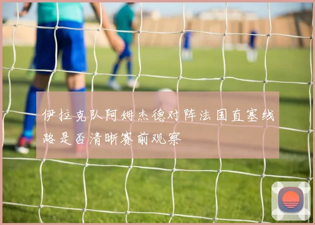 伊拉克队阿姆杰德对阵法国直塞线路是否清晰赛前观察