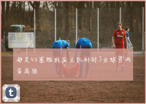 都灵vs塞维利亚主队补时3分球员两黄离场