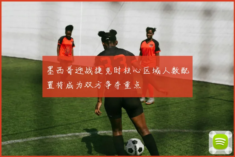 墨西哥迎战捷克时核心区域人数配置将成为双方争夺重点