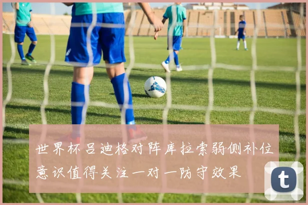 世界杯吕迪格对阵库拉索弱侧补位意识值得关注一对一防守效果