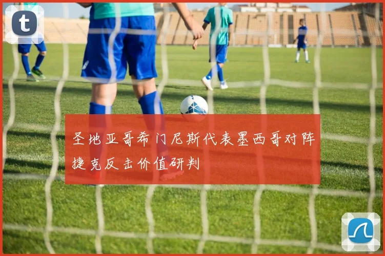 圣地亚哥希门尼斯代表墨西哥对阵捷克反击价值研判