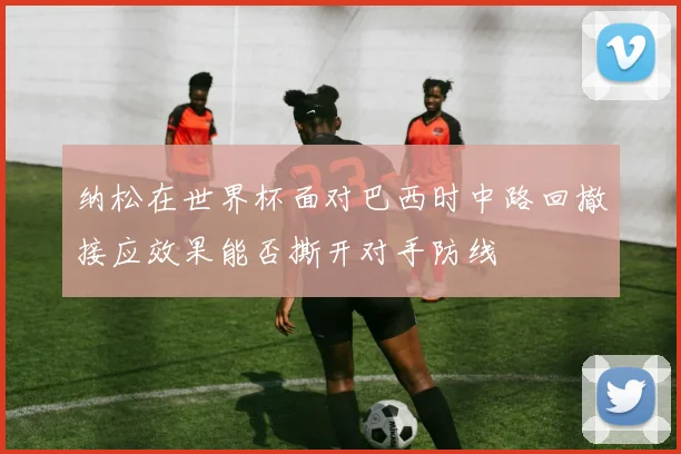 纳松在世界杯面对巴西时中路回撤接应效果能否撕开对手防线