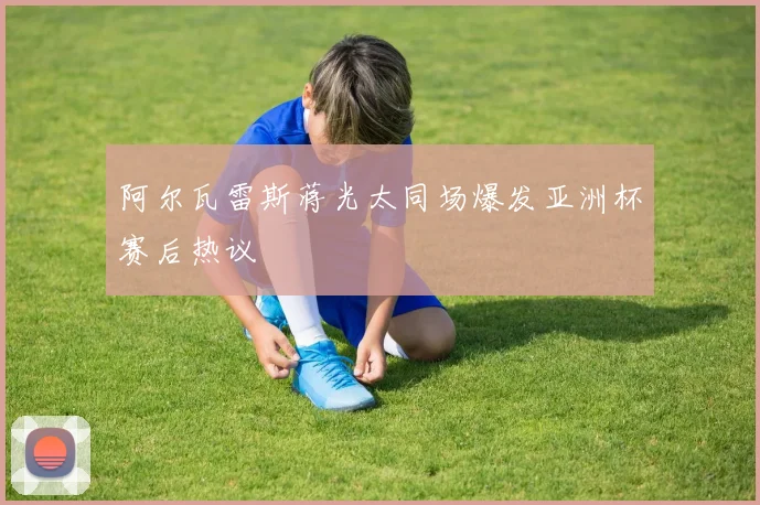 阿尔瓦雷斯蒋光太同场爆发亚洲杯赛后热议