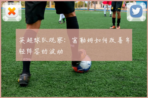 英超球队观察：富勒姆如何改善年轻阵容的波动