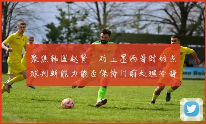 聚焦韩国赵贤祐对上墨西哥时的点球判断能力能否保持门前处理冷静