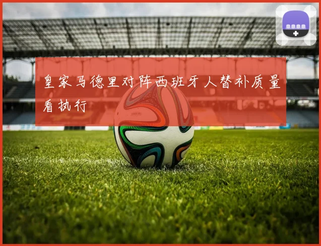 皇家马德里对阵西班牙人替补质量看执行