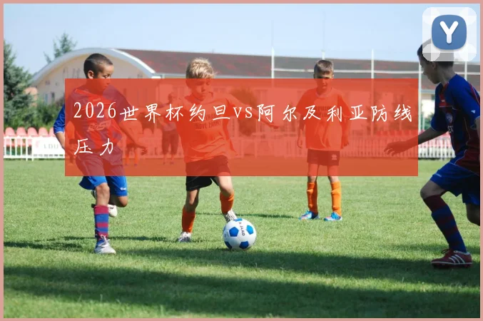 2026世界杯约旦vs阿尔及利亚防线压力