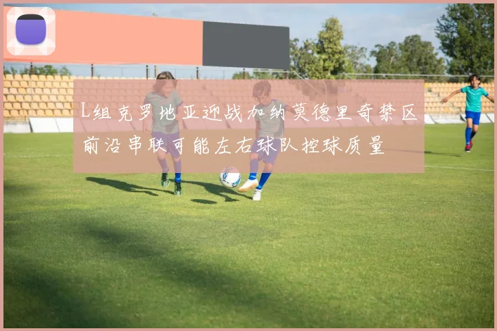 L组克罗地亚迎战加纳莫德里奇禁区前沿串联可能左右球队控球质量