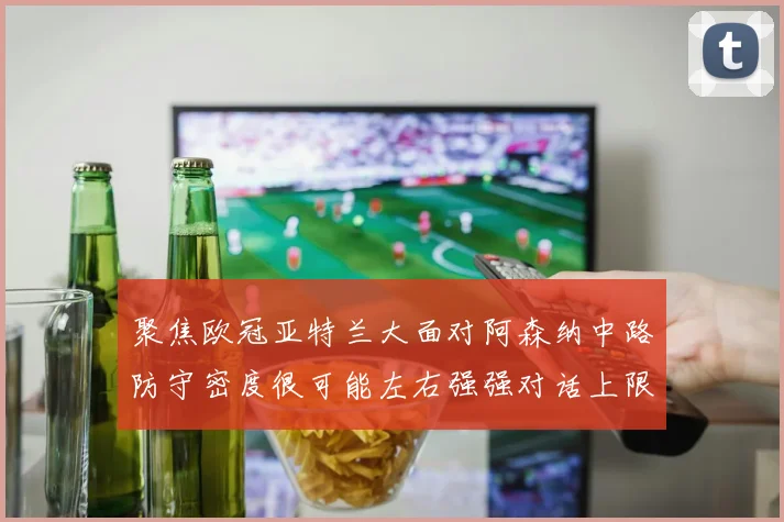 聚焦欧冠亚特兰大面对阿森纳中路防守密度很可能左右强强对话上限
