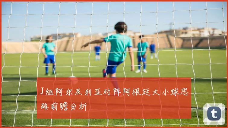 J组阿尔及利亚对阵阿根廷大小球思路前瞻分析